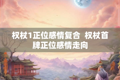 权杖1正位感情复合  权杖首牌正位感情走向