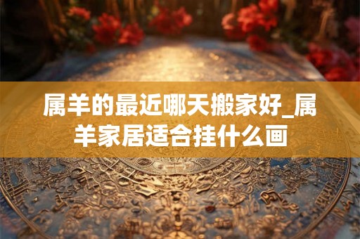 属羊的最近哪天搬家好_属羊家居适合挂什么画