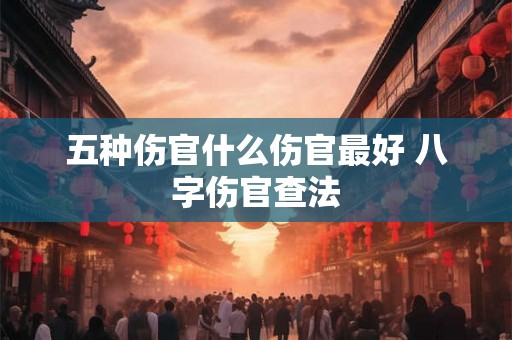 五种伤官什么伤官最好 八字伤官查法 五种伤官什么伤官最好 八字伤官查法