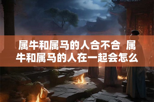 属牛和属马的人合不合  属牛和属马的人在一起会怎么样