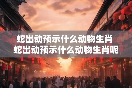 蛇出动预示什么动物生肖 蛇出动预示什么动物生肖呢 蛇出动预示什么动物生肖 蛇出动预示什么动物生肖呢