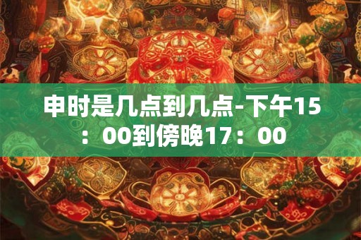 申时是几点到几点-下午15：00到傍晚17：00