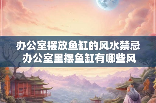 办公室摆放鱼缸的风水禁忌 办公室里摆鱼缸有哪些风水禁忌