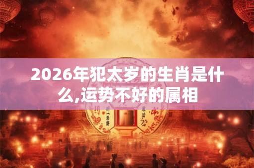 2026年犯太岁的生肖是什么,运势不好的属相