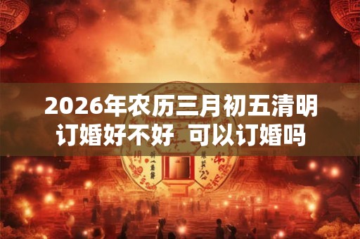 2026年农历三月初五清明订婚好不好 可以订婚吗 2026年农历三月初五清明订婚好不好 可以订婚吗