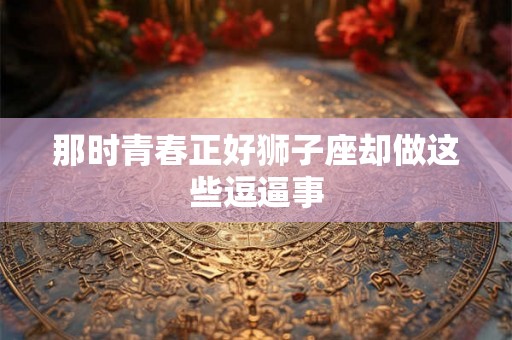 那时青春正好狮子座却做这些逗逼事 那时青春正好狮子座却做这些逗逼事
