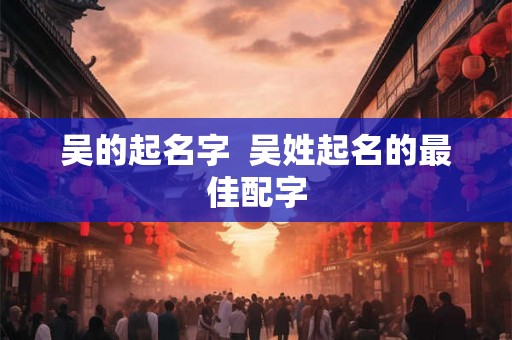 吴的起名字  吴姓起名的最佳配字