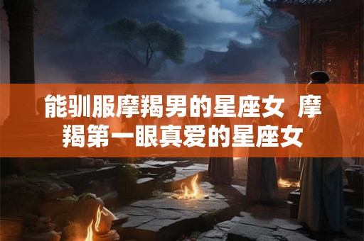 能驯服摩羯男的星座女  摩羯第一眼真爱的星座女