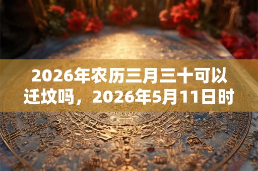 2026年农历三月三十可以迁坟吗,2026年5月11日时辰吉凶 2026年农历三月三十可以迁坟吗,2026年5月11日时辰吉凶