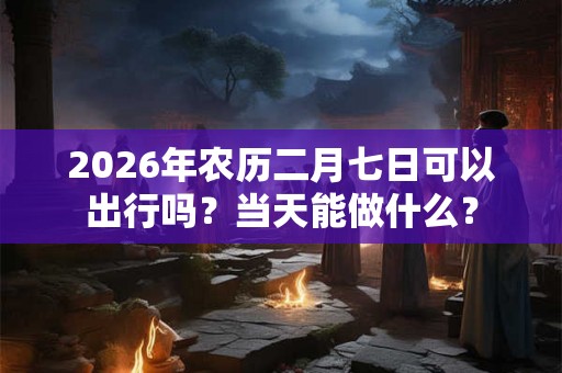 2026年农历二月七日可以出行吗？当天能做什么？