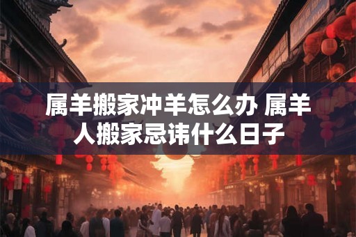 属羊搬家冲羊怎么办 属羊人搬家忌讳什么日子