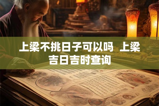 上梁不挑日子可以吗  上梁吉日吉时查询