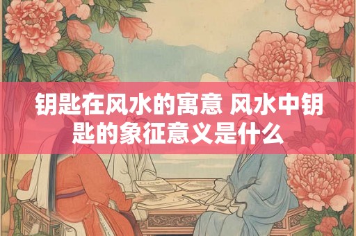 钥匙在风水的寓意 风水中钥匙的象征意义是什么
