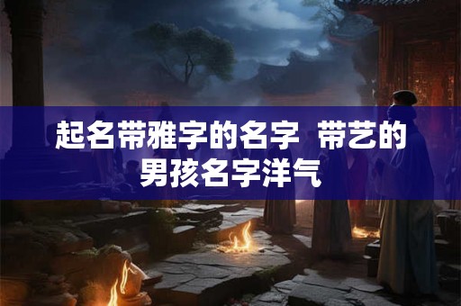 起名带雅字的名字  带艺的男孩名字洋气