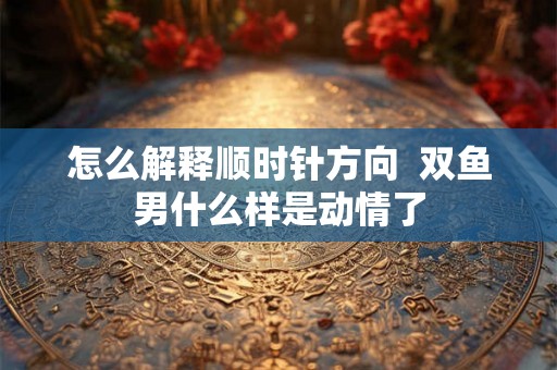 怎么解释顺时针方向  双鱼男什么样是动情了
