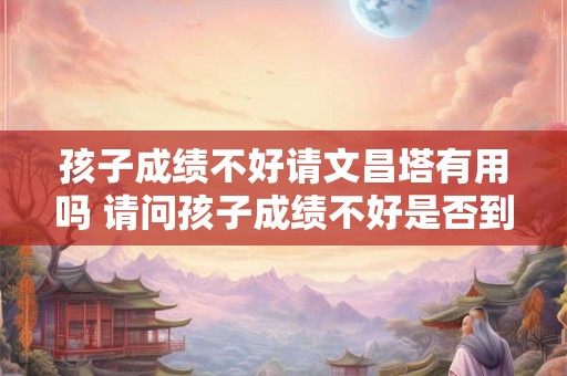 孩子成绩不好请文昌塔有用吗 请问孩子成绩不好是否到文昌塔有用 孩子成绩不好请文昌塔有用吗 请问孩子成绩不好是否到文昌塔有用