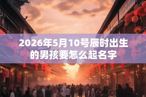 2026年5月10号辰时出生的男孩要怎么起名字