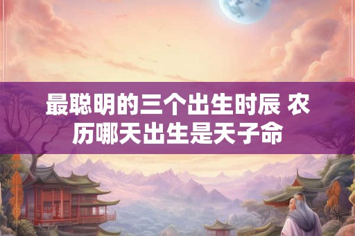 最聪明的三个出生时辰 农历哪天出生是天子命