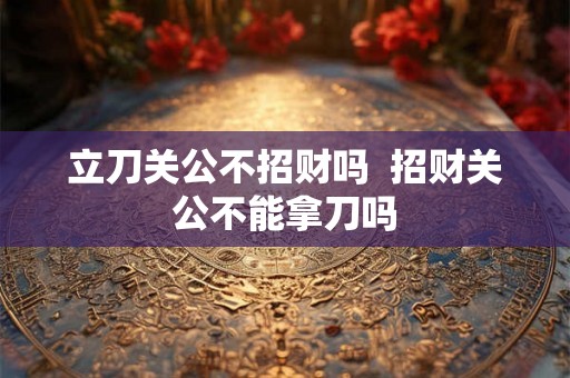 立刀关公不招财吗 招财关公不能拿刀吗 立刀关公不招财吗 招财关公不能拿刀吗
