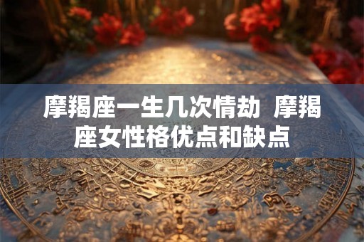 摩羯座一生几次情劫 摩羯座女性格优点和缺点 摩羯座一生几次情劫 摩羯座女性格优点和缺点