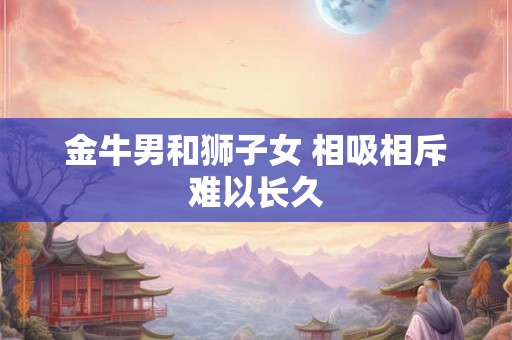 金牛男和狮子女 相吸相斥难以长久 金牛男和狮子女 相吸相斥难以长久