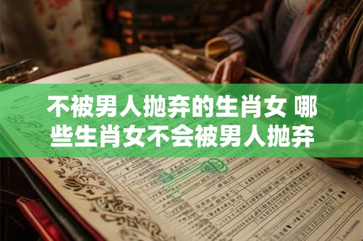 不被男人抛弃的生肖女 哪些生肖女不会被男人抛弃