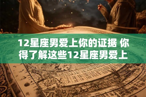 12星座男爱上你的证据 你得了解这些12星座男爱上你的线索 12星座男爱上你的证据 你得了解这些12星座男爱上你的线索