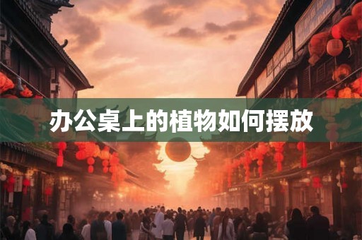 办公桌上的植物如何摆放 办公桌上的植物如何摆放