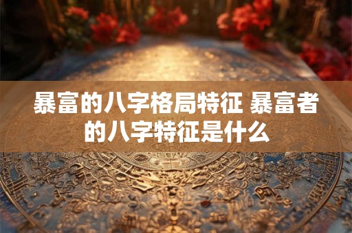 暴富的八字格局特征 暴富者的八字特征是什么
