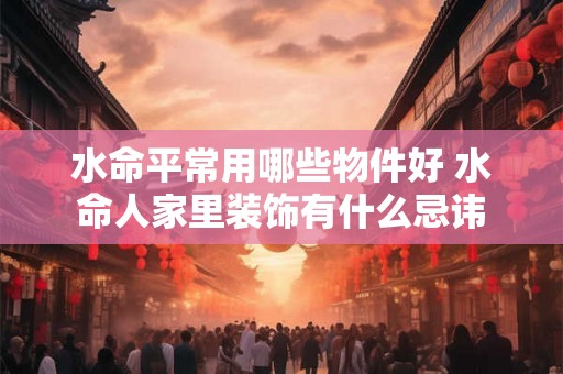 水命平常用哪些物件好 水命人家里装饰有什么忌讳