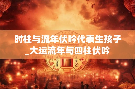 时柱与流年伏吟代表生孩子_大运流年与四柱伏吟 时柱与流年伏吟代表生孩子_大运流年与四柱伏吟