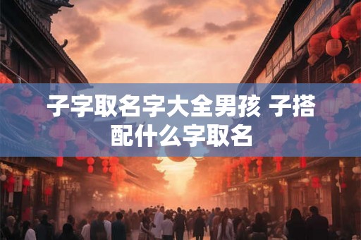 子字取名字大全男孩 子搭配什么字取名