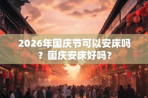 2026年国庆节可以安床吗？国庆安床好吗？