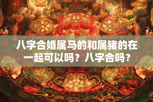 八字合婚属马的和属猪的在一起可以吗？八字合吗？