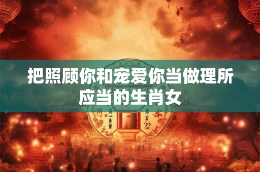 把照顾你和宠爱你当做理所应当的生肖女