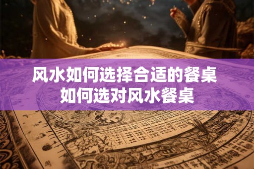风水如何选择合适的餐桌 如何选对风水餐桌 风水如何选择合适的餐桌 如何选对风水餐桌