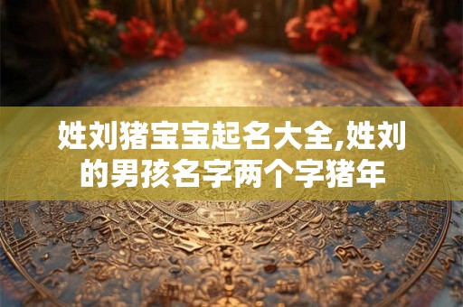 姓刘猪宝宝起名大全,姓刘的男孩名字两个字猪年
