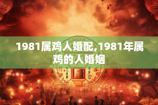 1981属鸡人婚配,1981年属鸡的人婚姻 1981属鸡人婚配,1981年属鸡的人婚姻