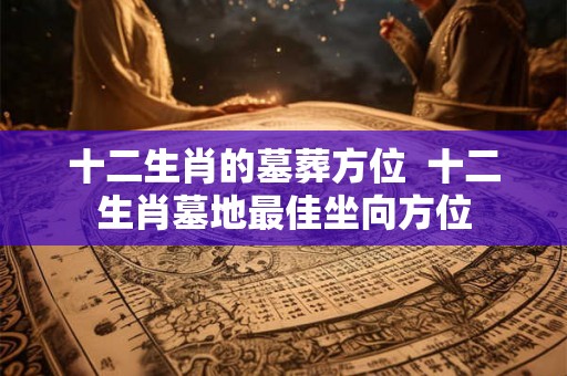 十二生肖的墓葬方位  十二生肖墓地最佳坐向方位