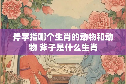 斧字指哪个生肖的动物和动物 斧子是什么生肖