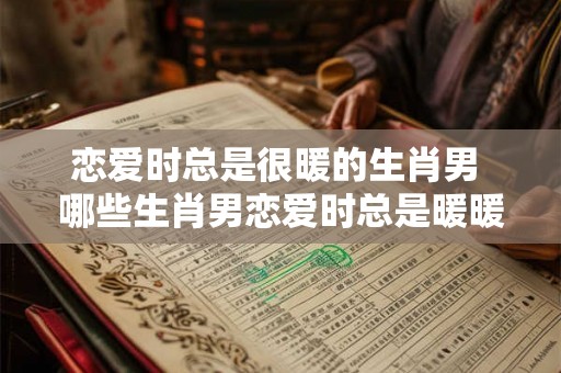 恋爱时总是很暖的生肖男 哪些生肖男恋爱时总是暖暖的 恋爱时总是很暖的生肖男 哪些生肖男恋爱时总是暖暖的