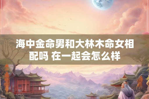 海中金命男和大林木命女相配吗 在一起会怎么样 海中金命男和大林木命女相配吗 在一起会怎么样