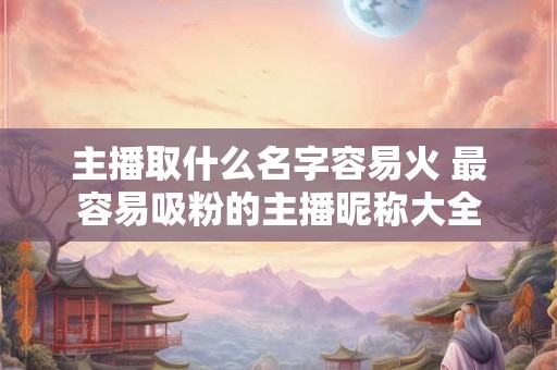 主播取什么名字容易火 最容易吸粉的主播昵称大全