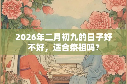 2026年二月初九的日子好不好,适合祭祖吗? 2026年二月初九的日子好不好,适合祭祖吗?