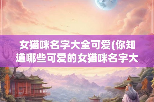 女猫咪名字大全可爱(你知道哪些可爱的女猫咪名字大全) 女猫咪名字大全可爱(你知道哪些可爱的女猫咪名字大全)