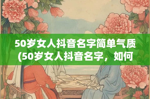 50岁女人抖音名字简单气质(50岁女人抖音名字，如何展现简单气质？)