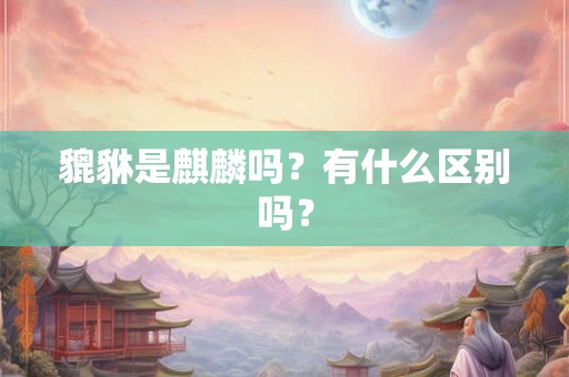 貔貅是麒麟吗?有什么区别吗? 貔貅是麒麟吗?有什么区别吗?