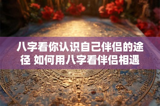八字看你认识自己伴侣的途径 如何用八字看伴侣相遇