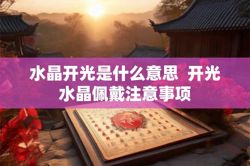 水晶开光是什么意思 开光水晶佩戴注意事项 水晶开光是什么意思 开光水晶佩戴注意事项