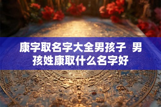 康字取名字大全男孩子 男孩姓康取什么名字好 康字取名字大全男孩子 男孩姓康取什么名字好